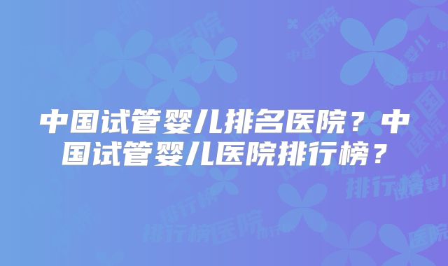 中国试管婴儿排名医院?中国试管婴儿医院排行榜?
