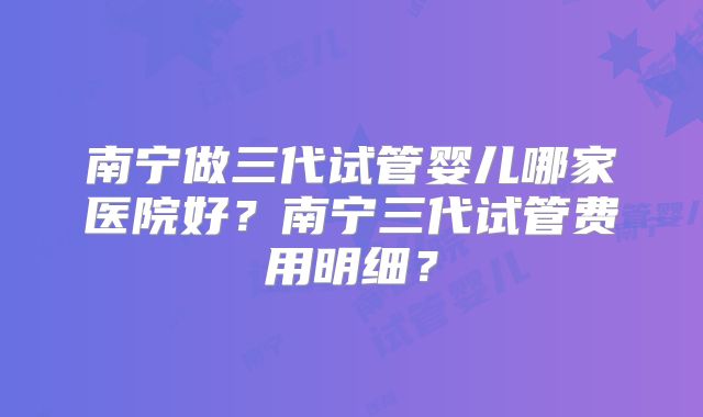 南宁做三代试管婴儿哪家医院好?南宁三代试管费用明细?