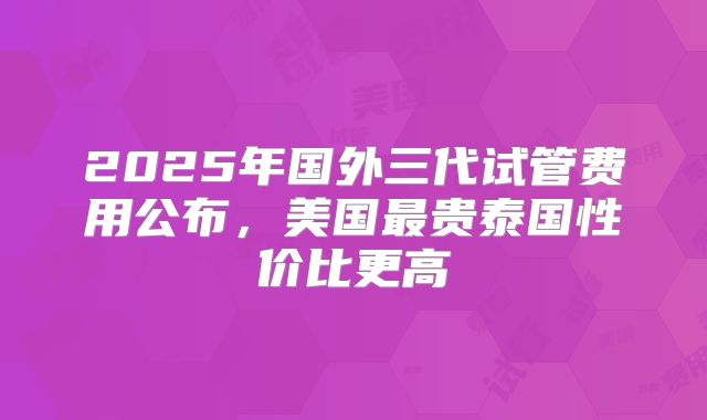 2025年国外三代试管费用公布，美国最贵泰国性价比更高
