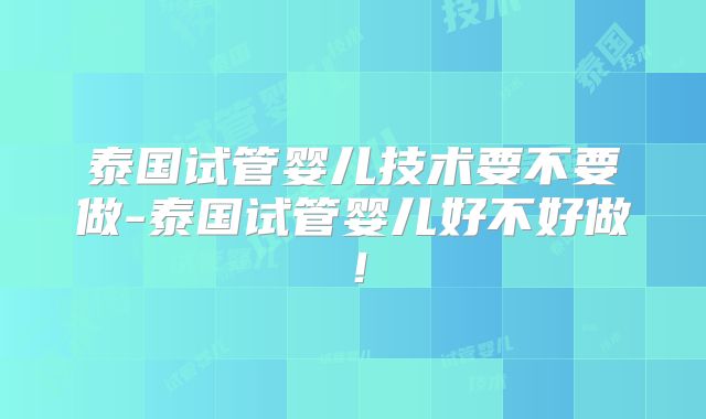泰国试管婴儿技术要不要做-泰国试管婴儿好不好做！
