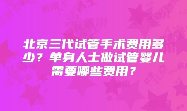 北京三代试管手术费用多少？单身人士做试管婴儿需要哪些费用？