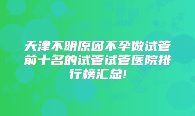 天津不明原因不孕做试管前十名的试管试管医院排行榜汇总!