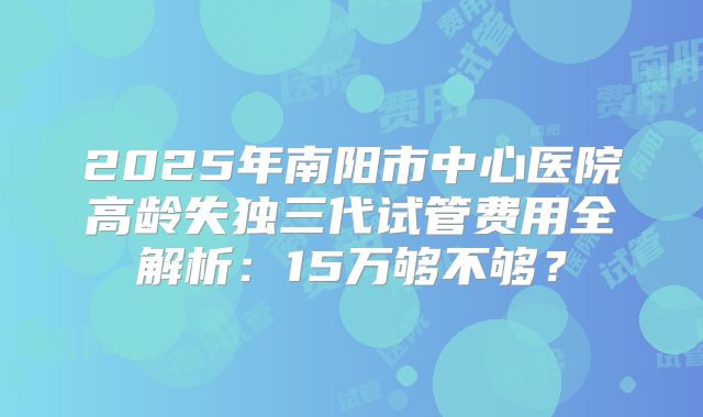 2025年南阳市中心医院高龄失独三代试管费用全解析：15万够不够？