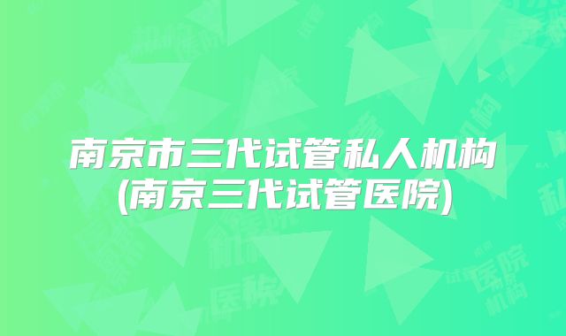 南京市三代试管私人机构(南京三代试管医院)