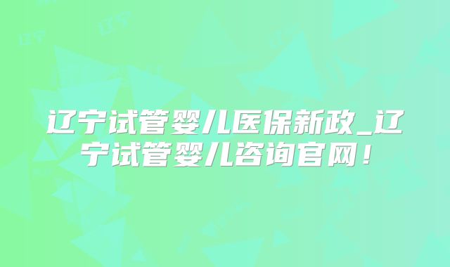 辽宁试管婴儿医保新政_辽宁试管婴儿咨询官网!