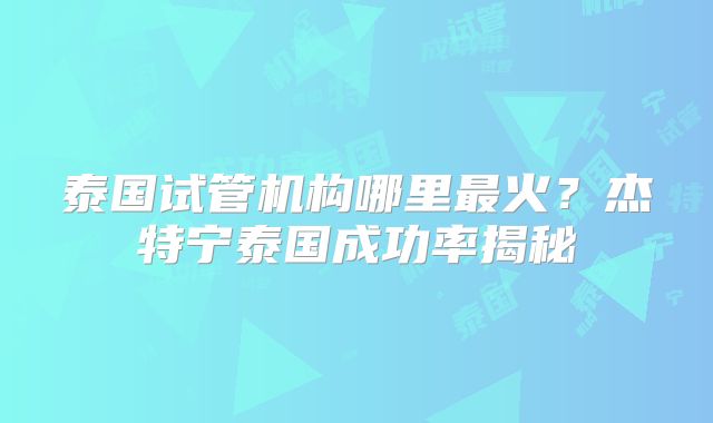 泰国试管机构哪里最火?杰特宁泰国成功率揭秘