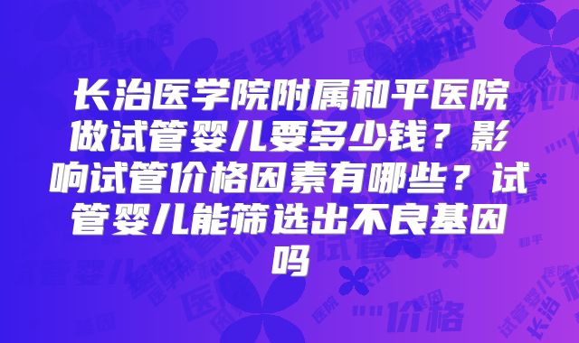 长治医学院附属和平医院做试管婴儿要多少钱？影响试管价格因素有哪些？试管婴儿能筛选出不良基因吗