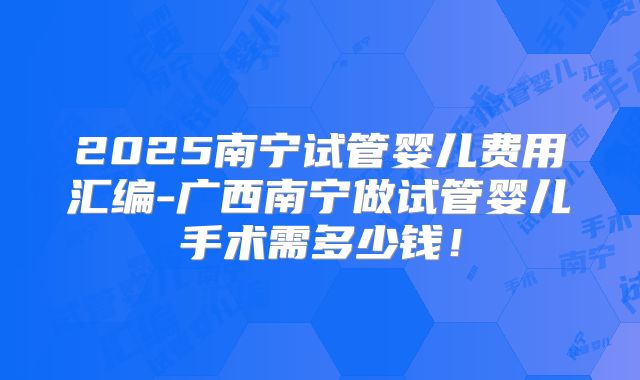 2025南宁试管婴儿费用汇编-广西南宁做试管婴儿手术需多少钱！