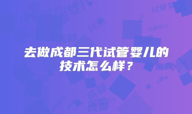 去做成都三代试管婴儿的技术怎么样？