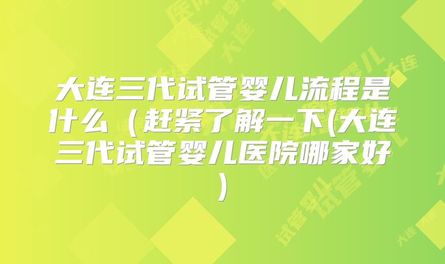 大连三代试管婴儿流程是什么（赶紧了解一下(大连三代试管婴儿医院哪家好)