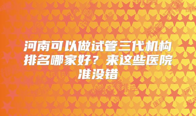 河南可以做试管三代机构排名哪家好？来这些医院准没错
