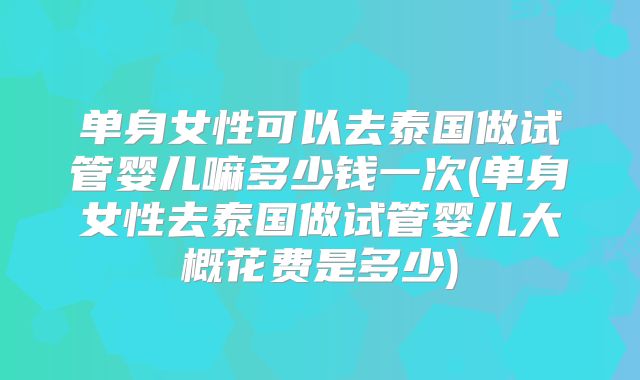 单身女性可以去泰国做试管婴儿嘛多少钱一次(单身女性去泰国做试管婴儿大概花费是多少)