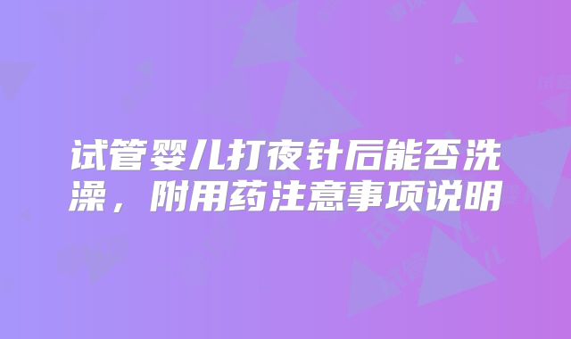 试管婴儿打夜针后能否洗澡，附用药注意事项说明