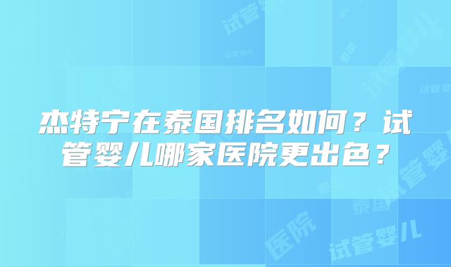 杰特宁在泰国排名如何？试管婴儿哪家医院更出色？