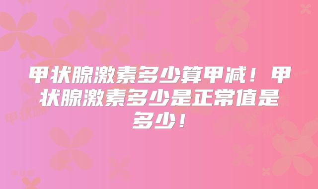 甲状腺激素多少算甲减！甲状腺激素多少是正常值是多少！
