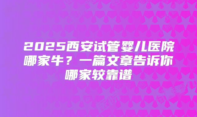 2025西安试管婴儿医院哪家牛？一篇文章告诉你哪家较靠谱