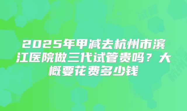 2025年甲减去杭州市滨江医院做三代试管贵吗?大概要花费多少钱