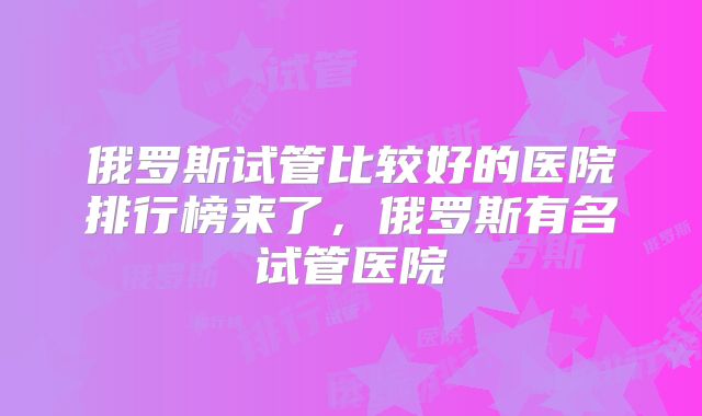 俄罗斯试管比较好的医院排行榜来了,俄罗斯有名试管医院