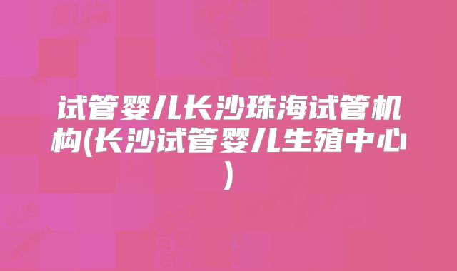 试管婴儿长沙珠海试管机构(长沙试管婴儿生殖中心)