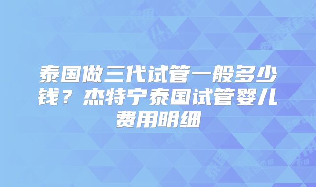 泰国做三代试管一般多少钱？杰特宁泰国试管婴儿费用明细