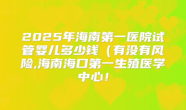 2025年海南第一医院试管婴儿多少钱(有没有风险,海南海口第一生殖医学中心!