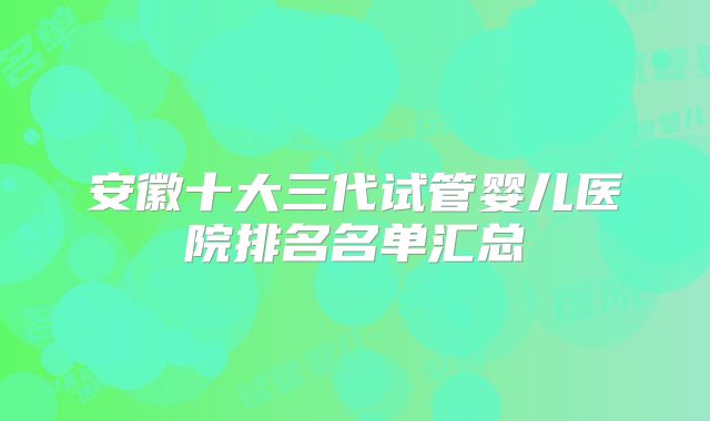 安徽十大三代试管婴儿医院排名名单汇总