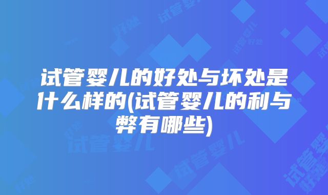 试管婴儿的好处与坏处是什么样的(试管婴儿的利与弊有哪些)
