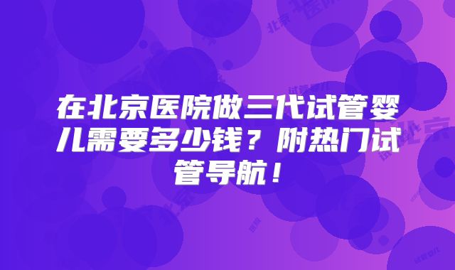 在北京医院做三代试管婴儿需要多少钱?附热门试管导航!