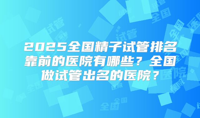 2025全国精子试管排名靠前的医院有哪些？全国做试管出名的医院？