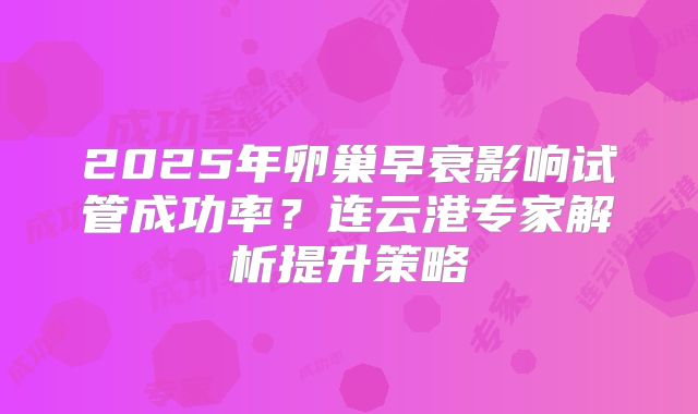 2025年卵巢早衰影响试管成功率?连云港专家解析提升策略