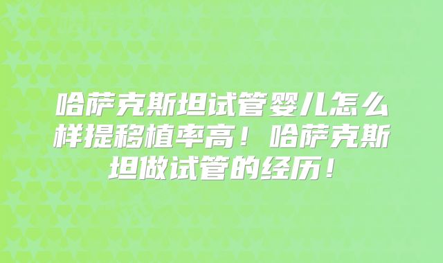 哈萨克斯坦试管婴儿怎么样提移植率高！哈萨克斯坦做试管的经历！