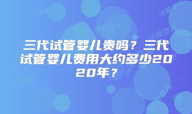 三代试管婴儿贵吗？三代试管婴儿费用大约多少2020年？