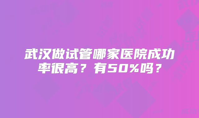 武汉做试管哪家医院成功率很高?有50%吗?