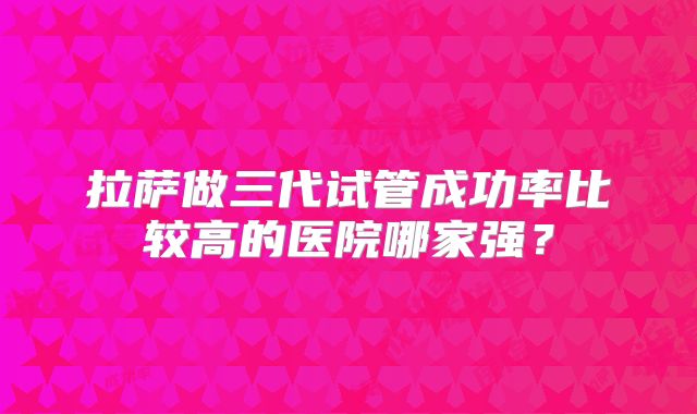 拉萨做三代试管成功率比较高的医院哪家强?