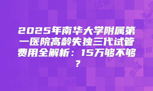2025年南华大学附属第一医院高龄失独三代试管费用全解析：15万够不够？