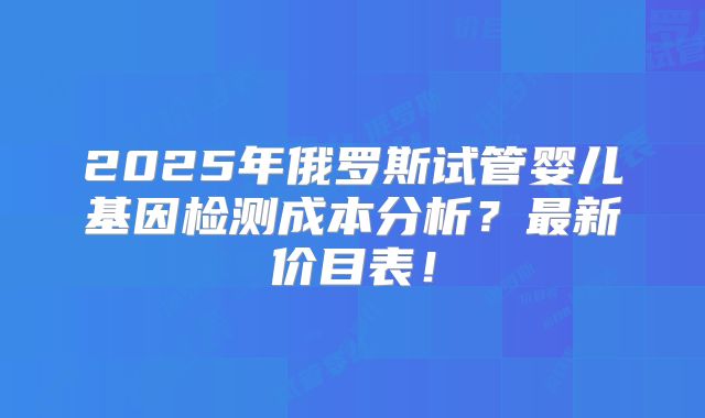 2025年俄罗斯试管婴儿基因检测成本分析?最新价目表!