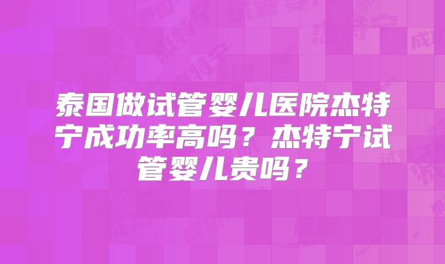 泰国做试管婴儿医院杰特宁成功率高吗？杰特宁试管婴儿贵吗？