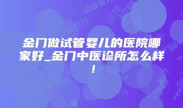 金门做试管婴儿的医院哪家好_金门中医诊所怎么样！