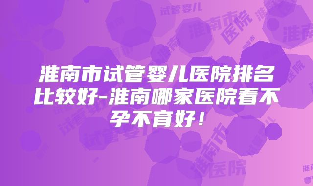 淮南市试管婴儿医院排名比较好-淮南哪家医院看不孕不育好！