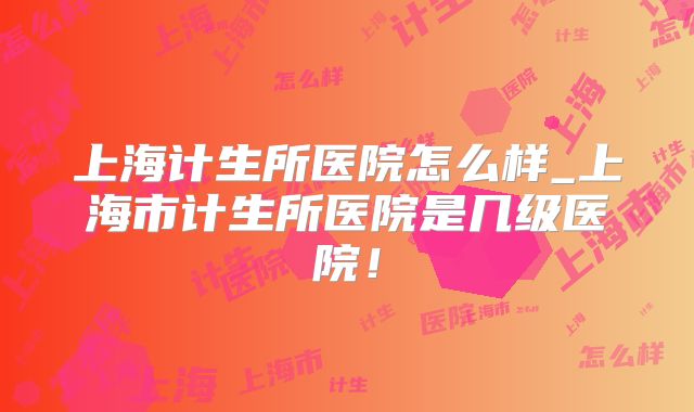 上海计生所医院怎么样_上海市计生所医院是几级医院!