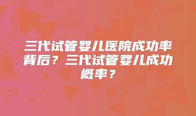 三代试管婴儿医院成功率背后？三代试管婴儿成功概率？