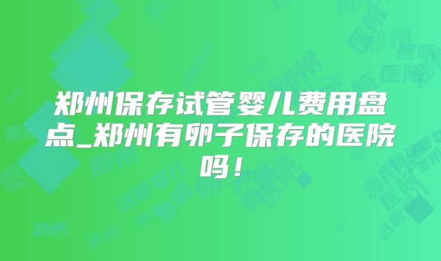 郑州保存试管婴儿费用盘点_郑州有卵子保存的医院吗！