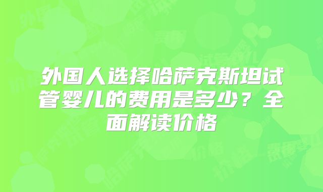 外国人选择哈萨克斯坦试管婴儿的费用是多少？全面解读价格