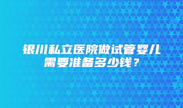 银川私立医院做试管婴儿需要准备多少钱？