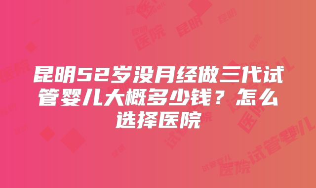昆明52岁没月经做三代试管婴儿大概多少钱？怎么选择医院