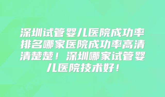 深圳试管婴儿医院成功率排名哪家医院成功率高清清楚楚!深圳哪家试管婴儿医院技术好!
