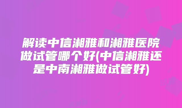 解读中信湘雅和湘雅医院做试管哪个好(中信湘雅还是中南湘雅做试管好)