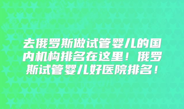 去俄罗斯做试管婴儿的国内机构排名在这里!俄罗斯试管婴儿好医院排名!