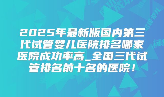 2025年最新版国内第三代试管婴儿医院排名哪家医院成功率高_全国三代试管排名前十名的医院！
