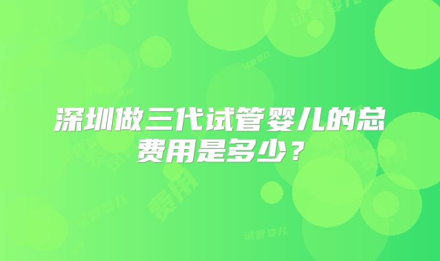 深圳做三代试管婴儿的总费用是多少？